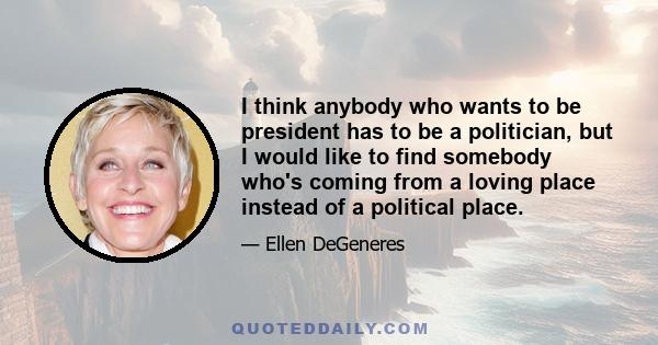 I think anybody who wants to be president has to be a politician, but I would like to find somebody who's coming from a loving place instead of a political place.