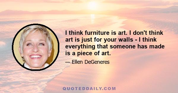 I think furniture is art. I don't think art is just for your walls - I think everything that someone has made is a piece of art.