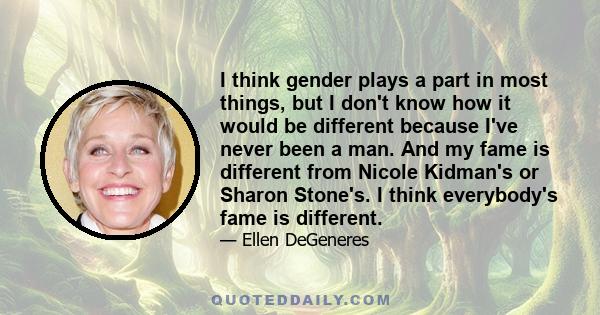 I think gender plays a part in most things, but I don't know how it would be different because I've never been a man. And my fame is different from Nicole Kidman's or Sharon Stone's. I think everybody's fame is