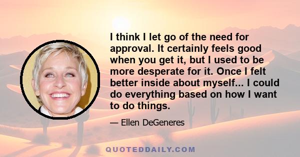 I think I let go of the need for approval. It certainly feels good when you get it, but I used to be more desperate for it. Once I felt better inside about myself... I could do everything based on how I want to do