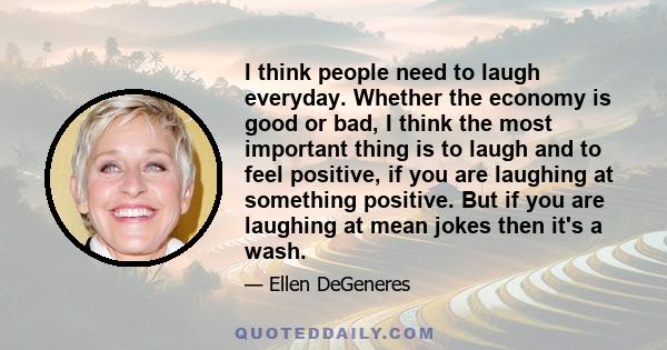 I think people need to laugh everyday. Whether the economy is good or bad, I think the most important thing is to laugh and to feel positive, if you are laughing at something positive. But if you are laughing at mean