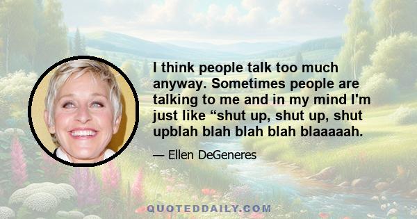 I think people talk too much anyway. Sometimes people are talking to me and in my mind I'm just like “shut up, shut up, shut upblah blah blah blah blaaaaah.