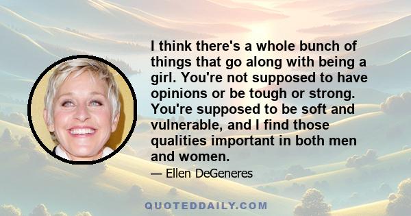 I think there's a whole bunch of things that go along with being a girl. You're not supposed to have opinions or be tough or strong. You're supposed to be soft and vulnerable, and I find those qualities important in