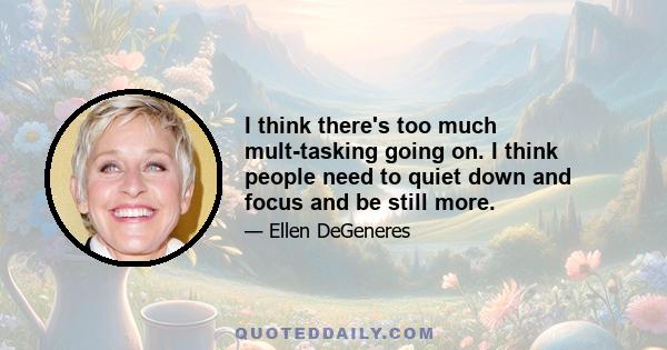 I think there's too much mult-tasking going on. I think people need to quiet down and focus and be still more.