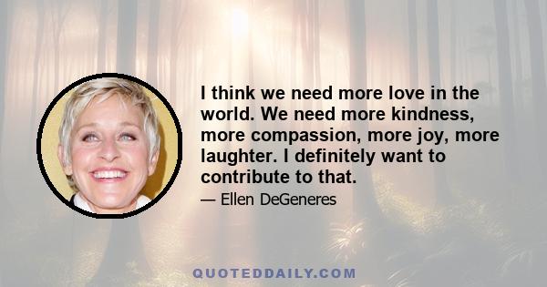 I think we need more love in the world. We need more kindness, more compassion, more joy, more laughter. I definitely want to contribute to that.