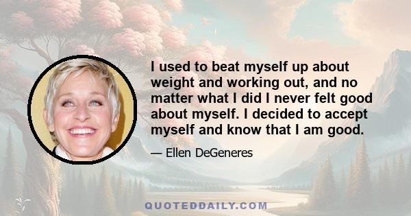 I used to beat myself up about weight and working out, and no matter what I did I never felt good about myself. I decided to accept myself and know that I am good.