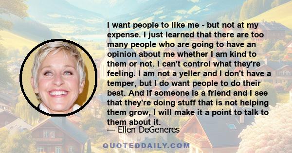 I want people to like me - but not at my expense. I just learned that there are too many people who are going to have an opinion about me whether I am kind to them or not. I can't control what they're feeling. I am not