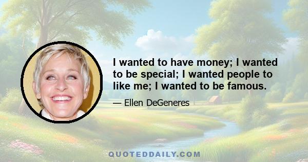 I wanted to have money; I wanted to be special; I wanted people to like me; I wanted to be famous.