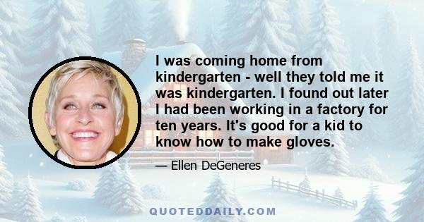 I was coming home from kindergarten - well they told me it was kindergarten. I found out later I had been working in a factory for ten years. It's good for a kid to know how to make gloves.