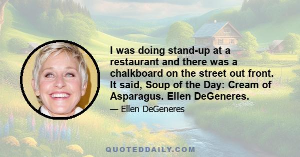 I was doing stand-up at a restaurant and there was a chalkboard on the street out front. It said, Soup of the Day: Cream of Asparagus. Ellen DeGeneres.