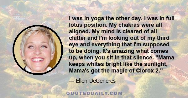 I was in yoga the other day. I was in full lotus position. My chakras were all aligned. My mind is cleared of all clatter and I'm looking out of my third eye and everything that I'm supposed to be doing. It's amazing