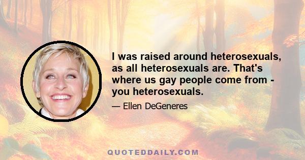 I was raised around heterosexuals, as all heterosexuals are. That's where us gay people come from - you heterosexuals.