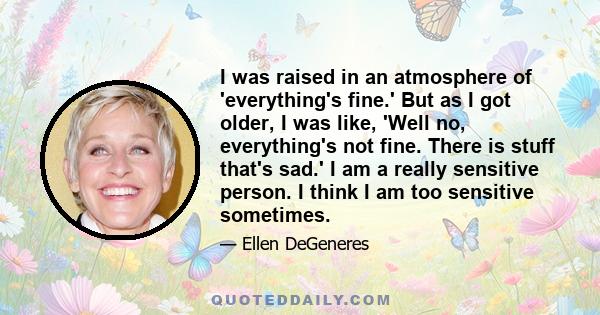 I was raised in an atmosphere of 'everything's fine.' But as I got older, I was like, 'Well no, everything's not fine. There is stuff that's sad.' I am a really sensitive person. I think I am too sensitive sometimes.