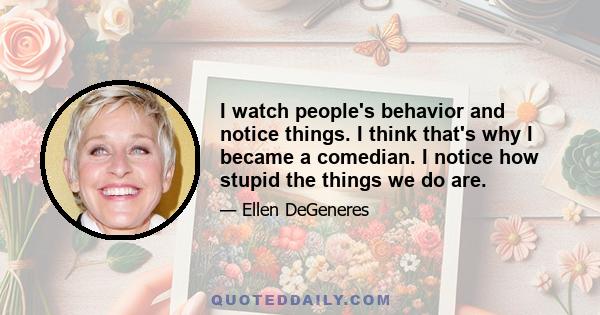 I watch people's behavior and notice things. I think that's why I became a comedian. I notice how stupid the things we do are.