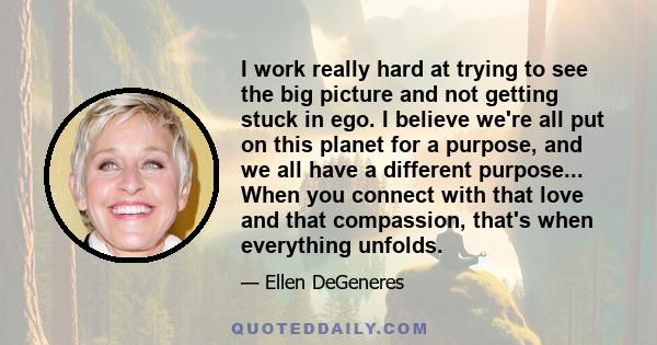 I work really hard at trying to see the big picture and not getting stuck in ego. I believe we're all put on this planet for a purpose, and we all have a different purpose... When you connect with that love and that