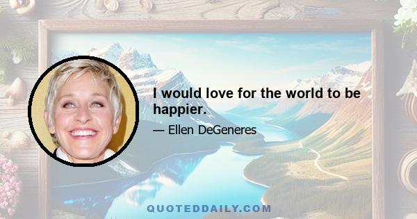 I would love for the world to be happier.