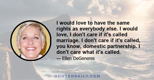 I would love to have the same rights as everybody else. I would love, I don't care if it's called marriage. I don't care if it's called, you know, domestic partnership. I don't care what it's called.