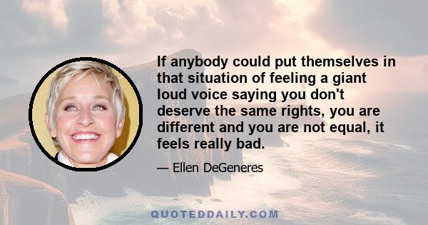 If anybody could put themselves in that situation of feeling a giant loud voice saying you don't deserve the same rights, you are different and you are not equal, it feels really bad.