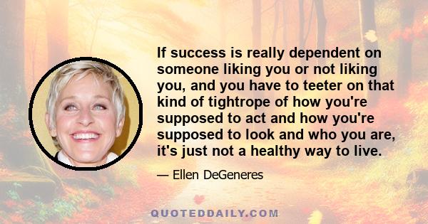 If success is really dependent on someone liking you or not liking you, and you have to teeter on that kind of tightrope of how you're supposed to act and how you're supposed to look and who you are, it's just not a