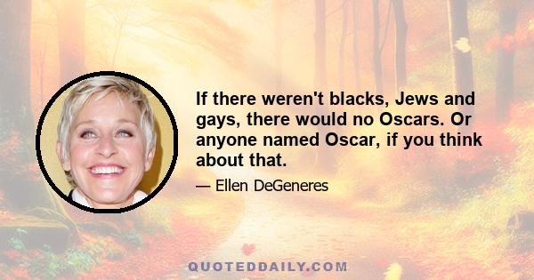 If there weren't blacks, Jews and gays, there would no Oscars. Or anyone named Oscar, if you think about that.