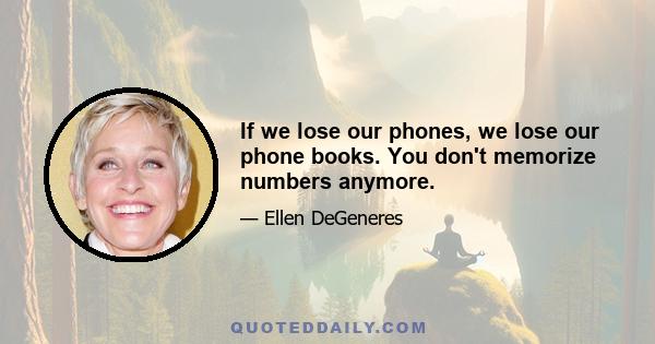 If we lose our phones, we lose our phone books. You don't memorize numbers anymore.