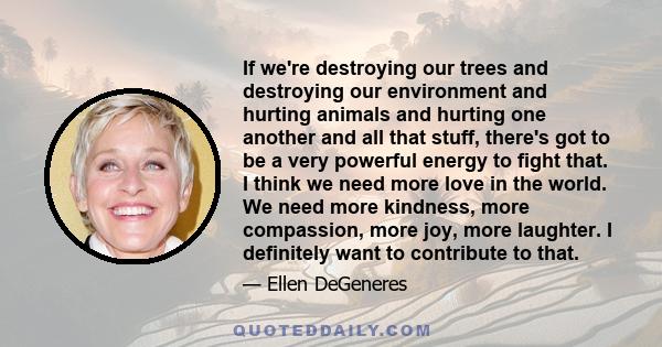 If we're destroying our trees and destroying our environment and hurting animals and hurting one another and all that stuff, there's got to be a very powerful energy to fight that. I think we need more love in the