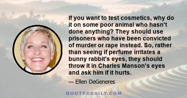 If you want to test cosmetics, why do it on some poor animal who hasn't done anything? They should use prisoners who have been convicted of murder or rape instead. So, rather than seeing if perfume irritates a bunny