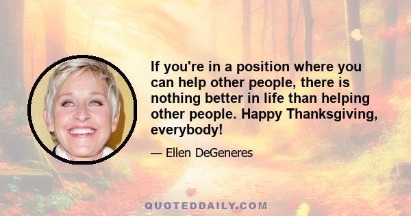 If you're in a position where you can help other people, there is nothing better in life than helping other people. Happy Thanksgiving, everybody!