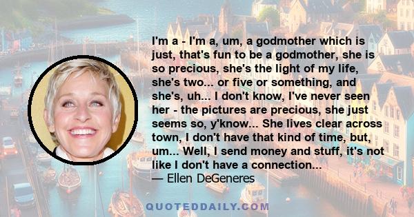 I'm a - I'm a, um, a godmother which is just, that's fun to be a godmother, she is so precious, she's the light of my life, she's two... or five or something, and she's, uh... I don't know, I've never seen her - the