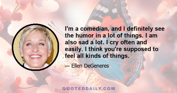 I'm a comedian, and I definitely see the humor in a lot of things. I am also sad a lot. I cry often and easily. I think you're supposed to feel all kinds of things. You're supposed to laugh, you're supposed to cry,