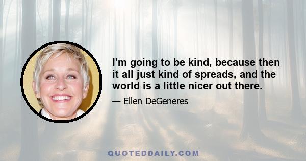 I'm going to be kind, because then it all just kind of spreads, and the world is a little nicer out there.