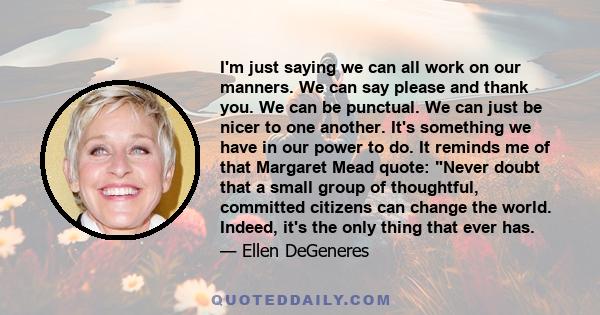 I'm just saying we can all work on our manners. We can say please and thank you. We can be punctual. We can just be nicer to one another. It's something we have in our power to do. It reminds me of that Margaret Mead