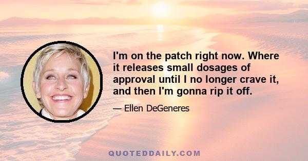 I'm on the patch right now. Where it releases small dosages of approval until I no longer crave it, and then I'm gonna rip it off.