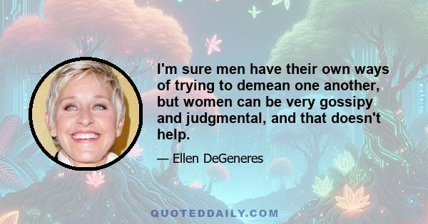 I'm sure men have their own ways of trying to demean one another, but women can be very gossipy and judgmental, and that doesn't help.