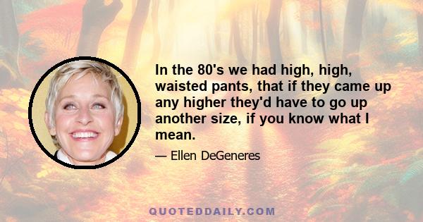 In the 80's we had high, high, waisted pants, that if they came up any higher they'd have to go up another size, if you know what I mean.