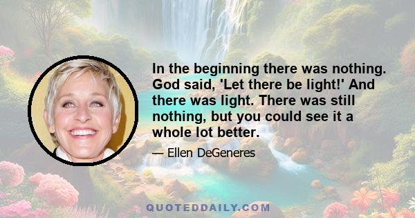 In the beginning there was nothing. God said, 'Let there be light!' And there was light. There was still nothing, but you could see it a whole lot better.