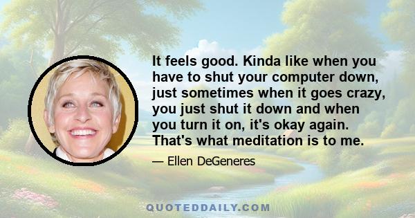 It feels good. Kinda like when you have to shut your computer down, just sometimes when it goes crazy, you just shut it down and when you turn it on, it's okay again. That's what meditation is to me.