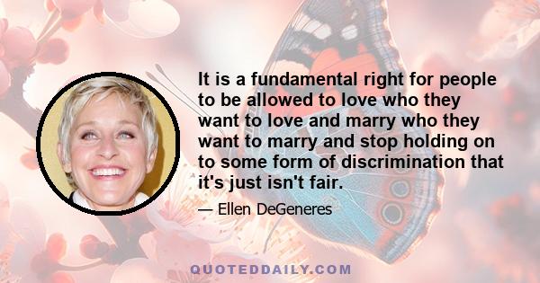 It is a fundamental right for people to be allowed to love who they want to love and marry who they want to marry and stop holding on to some form of discrimination that it's just isn't fair.