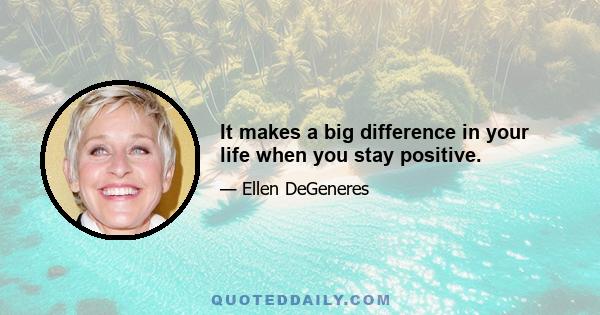 It makes a big difference in your life when you stay positive.