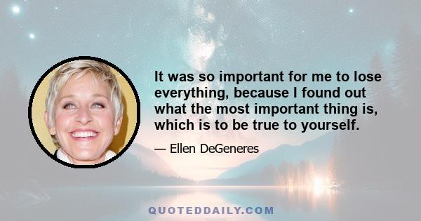 It was so important for me to lose everything, because I found out what the most important thing is, which is to be true to yourself.