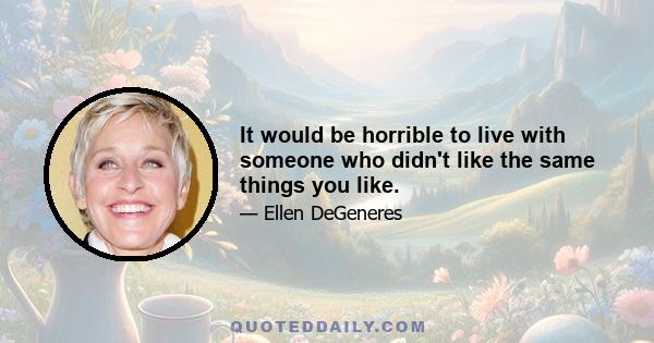 It would be horrible to live with someone who didn't like the same things you like.