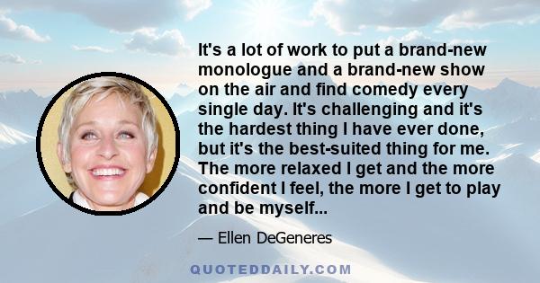 It's a lot of work to put a brand-new monologue and a brand-new show on the air and find comedy every single day. It's challenging and it's the hardest thing I have ever done, but it's the best-suited thing for me. The