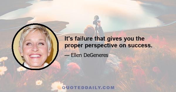 It's failure that gives you the proper perspective on success.