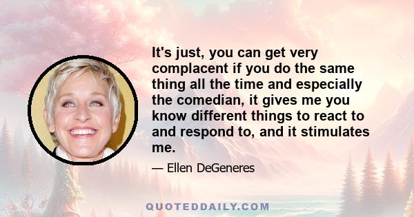 It's just, you can get very complacent if you do the same thing all the time and especially the comedian, it gives me you know different things to react to and respond to, and it stimulates me.