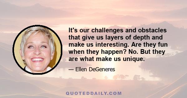 It's our challenges and obstacles that give us layers of depth and make us interesting. Are they fun when they happen? No. But they are what make us unique.