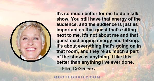 It's so much better for me to do a talk show. You still have that energy of the audience, and the audience is just as important as that guest that's sitting next to me. It's not about me and that guest exchanging energy 