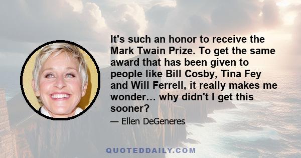 It's such an honor to receive the Mark Twain Prize. To get the same award that has been given to people like Bill Cosby, Tina Fey and Will Ferrell, it really makes me wonder… why didn't I get this sooner?