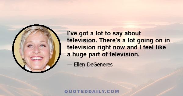 I've got a lot to say about television. There's a lot going on in television right now and I feel like a huge part of television.