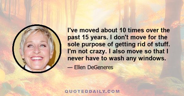 I've moved about 10 times over the past 15 years. I don't move for the sole purpose of getting rid of stuff. I'm not crazy. I also move so that I never have to wash any windows.