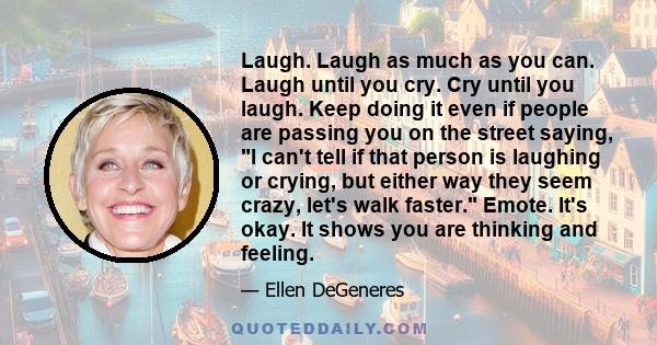 Laugh. Laugh as much as you can. Laugh until you cry. Cry until you laugh. Keep doing it even if people are passing you on the street saying, I can't tell if that person is laughing or crying, but either way they seem